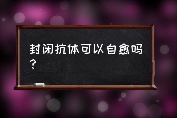 封闭抗体可以自愈吗 封闭抗体可以自愈吗？