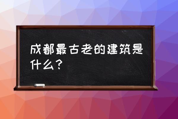 成都最出名古建筑 成都最古老的建筑是什么？