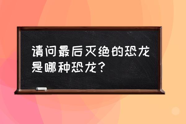 最后灭绝的一种恐龙 请问最后灭绝的恐龙是哪种恐龙？