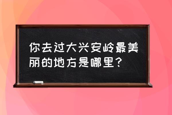 大兴安岭最美的景区 你去过大兴安岭最美丽的地方是哪里？