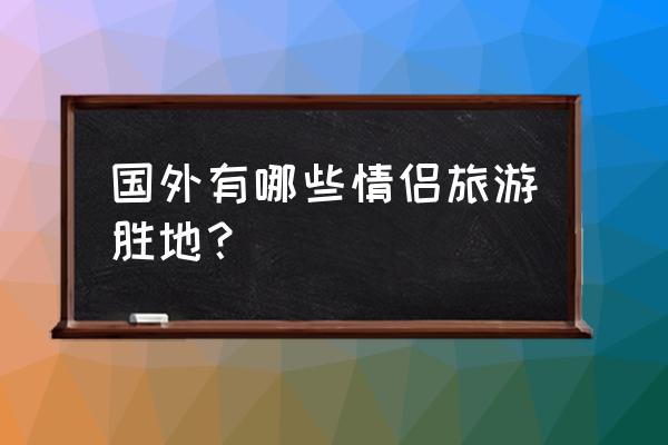 情侣旅游国外 国外有哪些情侣旅游胜地？