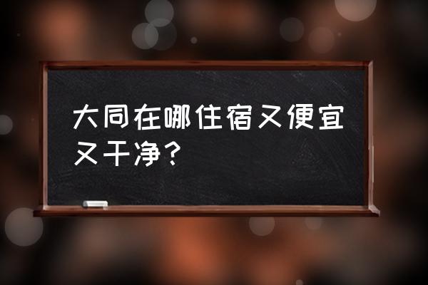 大同住宿便宜的地方 大同在哪住宿又便宜又干净？