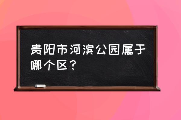 贵阳河滨公园在哪个区 贵阳市河滨公园属于哪个区？