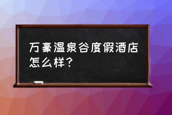 咸宁温泉谷度假区 万豪温泉谷度假酒店怎么样？