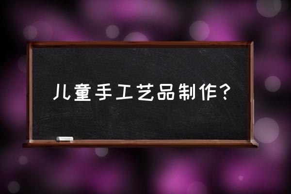 儿童工艺品手工大全 儿童手工艺品制作？