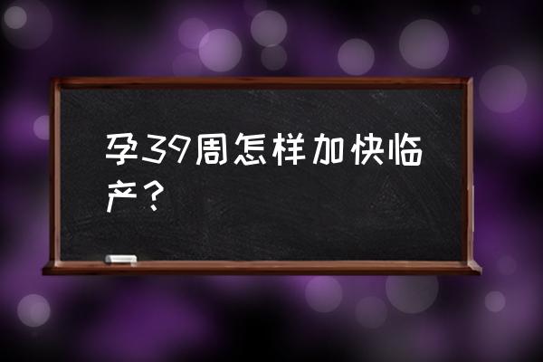 怀孕39周了怎样才能快点生 孕39周怎样加快临产？