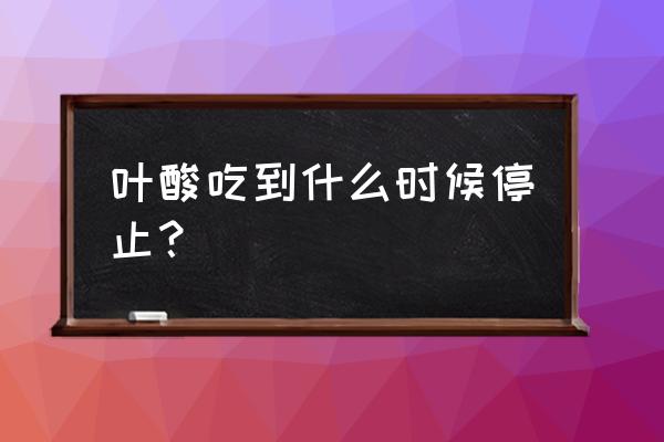 叶酸需要吃到什么时候 叶酸吃到什么时候停止？