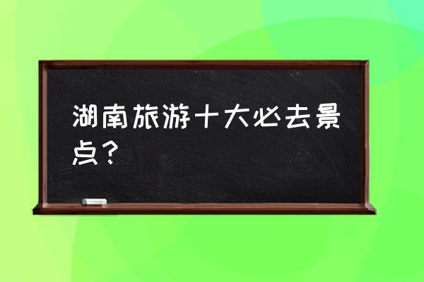 湖南旅游攻略必去景点推荐 湖南旅游十大必去景点？