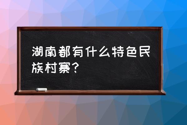 民族村的特色村寨 湖南都有什么特色民族村寨？