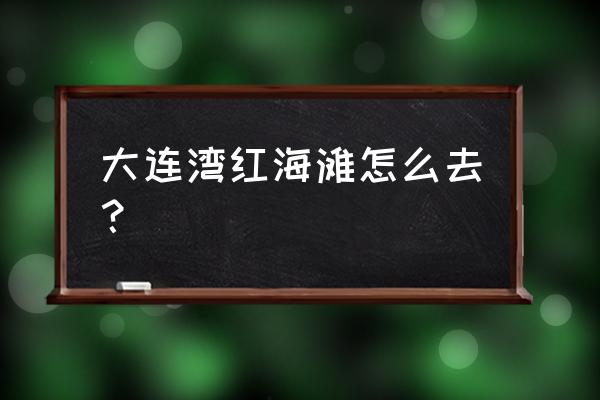 红海滩风景区怎么去 大连湾红海滩怎么去？