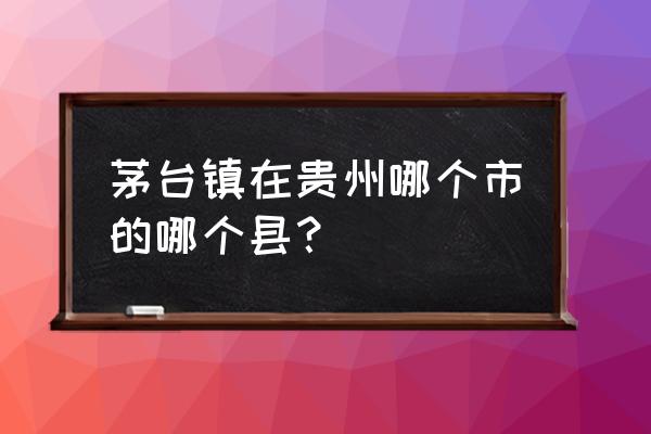 茅台镇属于贵州的哪个县管 茅台镇在贵州哪个市的哪个县？