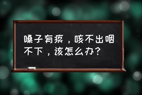 咽喉有痰粘着咳不出 嗓子有痰，咳不出咽不下，该怎么办？