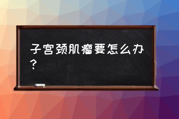 宫颈上有肌瘤怎么办 子宫颈肌瘤要怎么办？