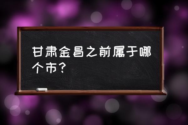 甘肃金昌属于哪个市 甘肃金昌之前属于哪个市？