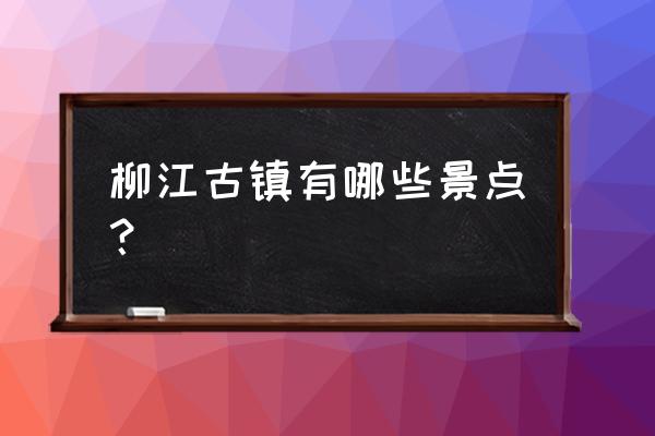 柳江古镇的特色 柳江古镇有哪些景点？