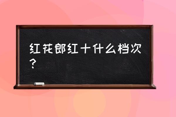 红花郎十年品鉴 红花郎红十什么档次？