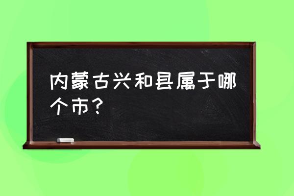 内蒙古兴和县的地名 内蒙古兴和县属于哪个市？