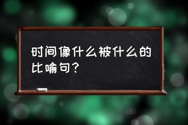 时间像什么被什么了 时间像什么被什么的比喻句？