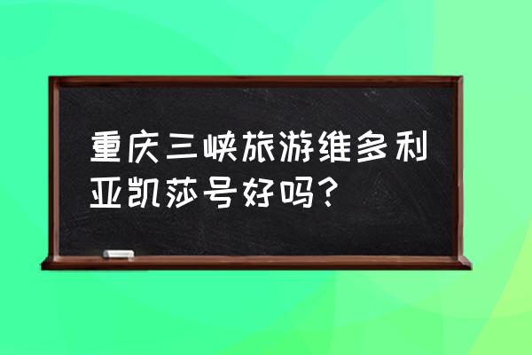 三峡维多利亚号 重庆三峡旅游维多利亚凯莎号好吗？