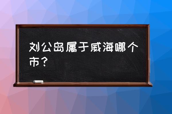 威海刘公岛在哪个区 刘公岛属于威海哪个市？