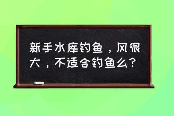 新手水库钓鱼技巧 新手水库钓鱼，风很大，不适合钓鱼么？