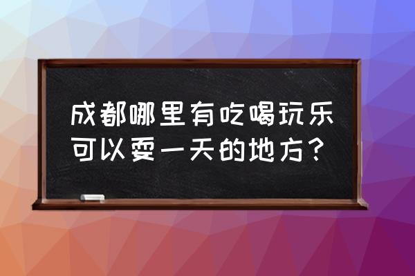 成都吃喝玩乐的地方 成都哪里有吃喝玩乐可以耍一天的地方？