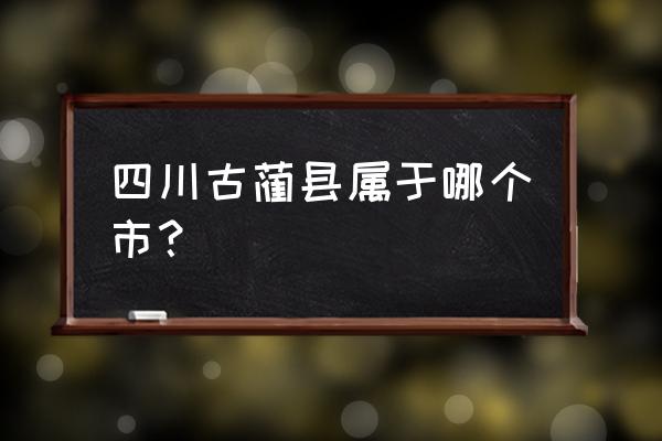 四川古蔺县是哪个市 四川古蔺县属于哪个市？