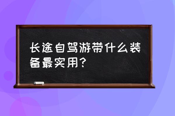 长途自驾游装备 长途自驾游带什么装备最实用？