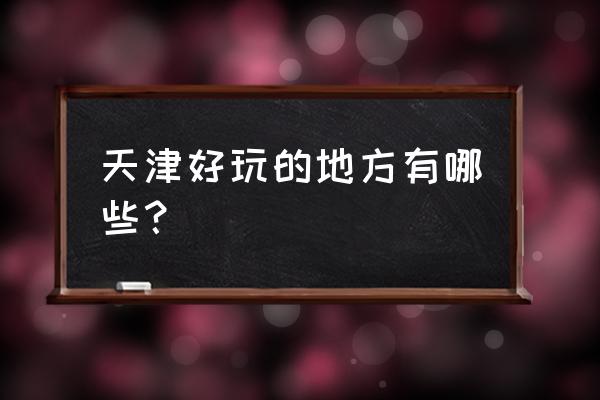 天津好玩儿的地方有哪些 天津好玩的地方有哪些？