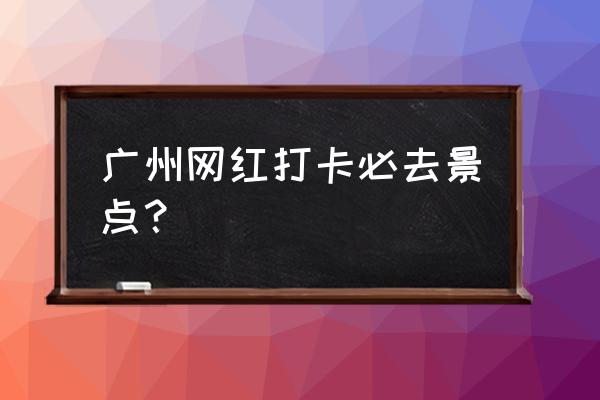 广州旅游必去十大景点 广州网红打卡必去景点？