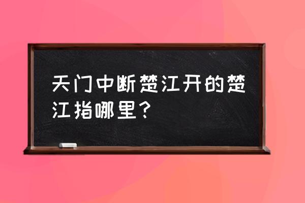 天门中断楚江开楚江指什么 天门中断楚江开的楚江指哪里？