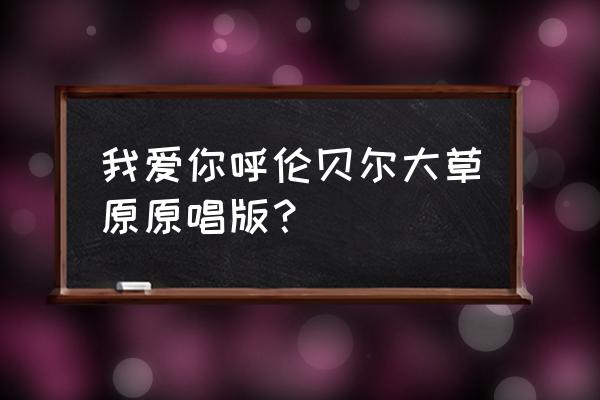 我爱呼伦贝尔大草原原唱 我爱你呼伦贝尔大草原原唱版？