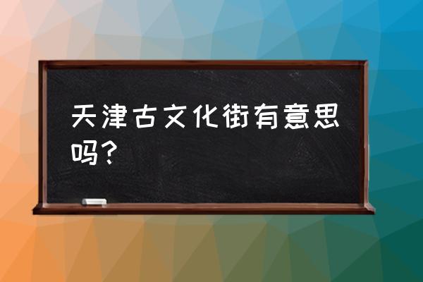 参观古文化街的感受200字 天津古文化街有意思吗？