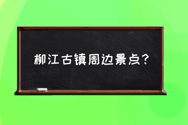 柳江古镇附近有哪些景区 柳江古镇周边景点？