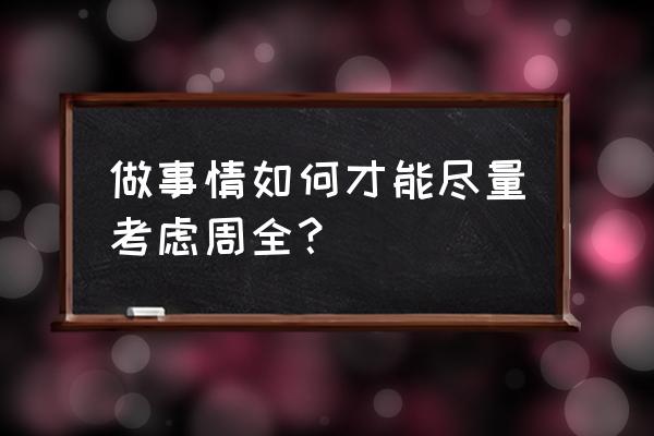 如何做到考虑周全 做事情如何才能尽量考虑周全？