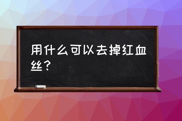 祛除红血丝的产品 用什么可以去掉红血丝？