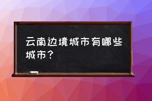 云南靠近边境的有哪些城市 云南边境城市有哪些城市？