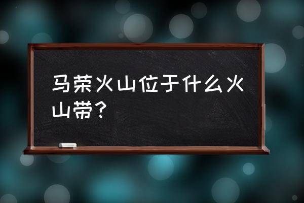 马荣火山位于哪个板块 马荣火山位于什么火山带？