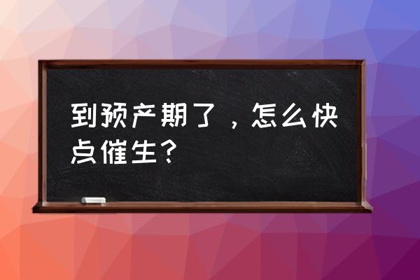 预产期到了怎样快点生 到预产期了，怎么快点催生？