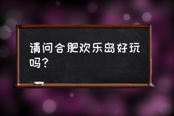 合肥欢乐岛好玩吗 请问合肥欢乐岛好玩吗？