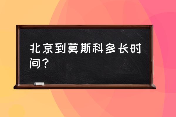 从北京到莫斯科 北京到莫斯科多长时间？