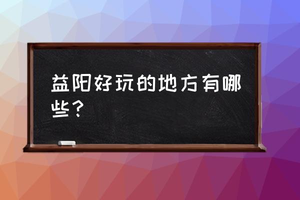 益阳的景点有哪些 益阳好玩的地方有哪些？