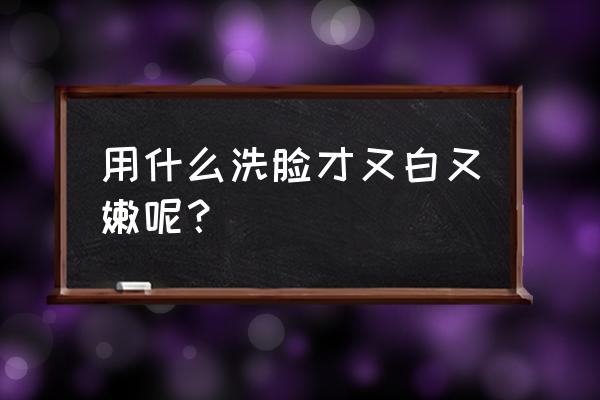 用什么洗脸可以美白 用什么洗脸才又白又嫩呢？