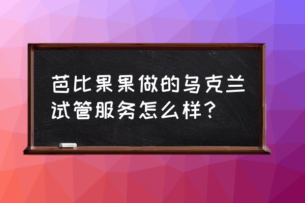 乌克兰试管婴儿 芭比果果做的乌克兰试管服务怎么样？