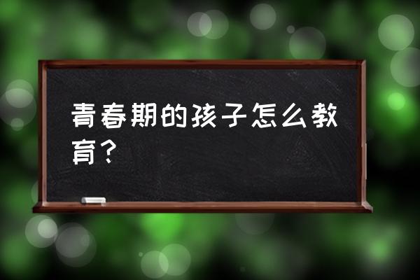 青春期的孩子如何教育 青春期的孩子怎么教育？