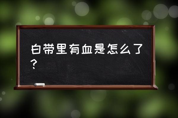 为什么白带全是血 白带里有血是怎么了？