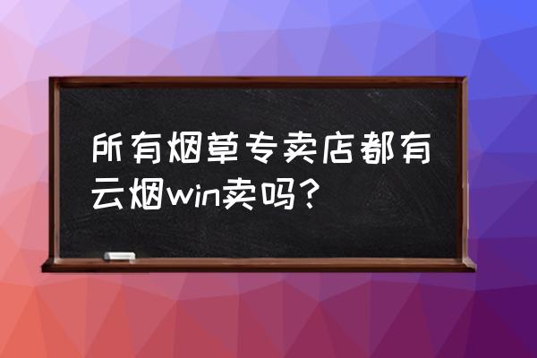 云烟win是不是停产了 所有烟草专卖店都有云烟win卖吗？