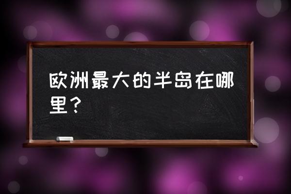 欧洲最大的半岛位于 欧洲最大的半岛在哪里？