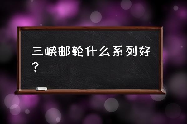 三峡游轮专业的有哪些 三峡邮轮什么系列好？