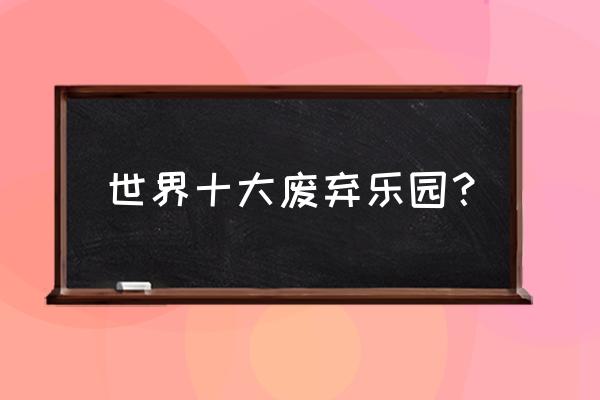 全球28处被遗弃的绝美景点 世界十大废弃乐园？